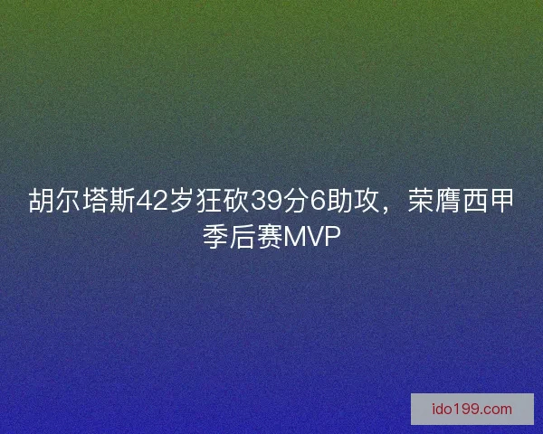 胡尔塔斯42岁狂砍39分6助攻，荣膺西甲季后赛MVP