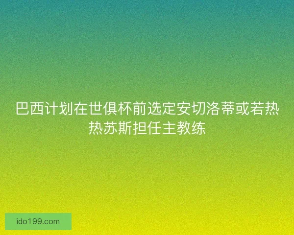 巴西计划在世俱杯前选定安切洛蒂或若热热苏斯担任主教练