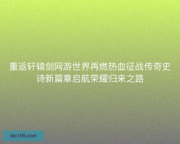 重返轩辕剑网游世界再燃热血征战传奇史诗新篇章启航荣耀归来之路