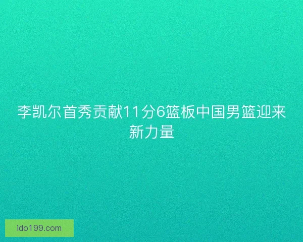 李凯尔首秀贡献11分6篮板中国男篮迎来新力量