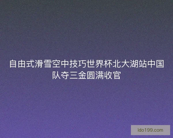 自由式滑雪空中技巧世界杯北大湖站中国队夺三金圆满收官