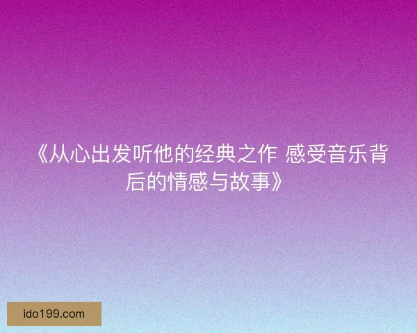 《从心出发听他的经典之作 感受音乐背后的情感与故事》