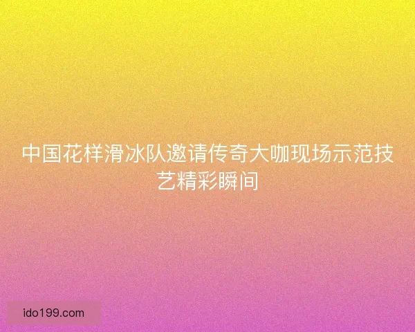 中国花样滑冰队邀请传奇大咖现场示范技艺精彩瞬间