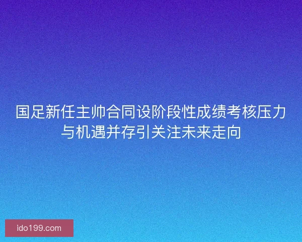 国足新任主帅合同设阶段性成绩考核压力与机遇并存引关注未来走向