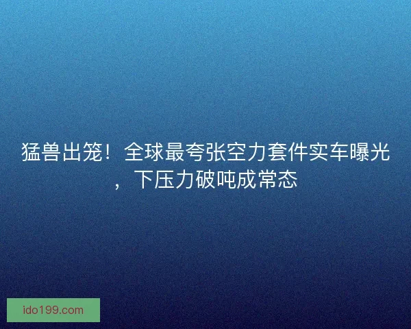 猛兽出笼！全球最夸张空力套件实车曝光，下压力破吨成常态