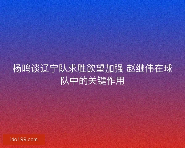 杨鸣谈辽宁队求胜欲望加强 赵继伟在球队中的关键作用