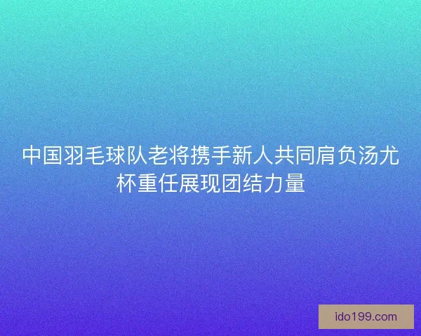 中国羽毛球队老将携手新人共同肩负汤尤杯重任展现团结力量