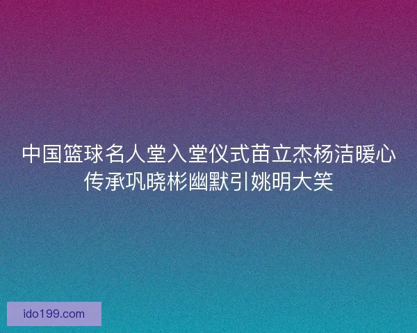 中国篮球名人堂入堂仪式苗立杰杨洁暖心传承巩晓彬幽默引姚明大笑